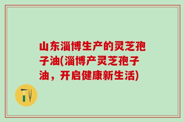 山东淄博生产的灵芝孢子油(淄博产灵芝孢子油，开启健康新生活)