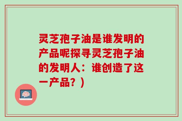 灵芝孢子油是谁发明的产品呢探寻灵芝孢子油的发明人：谁创造了这一产品？)