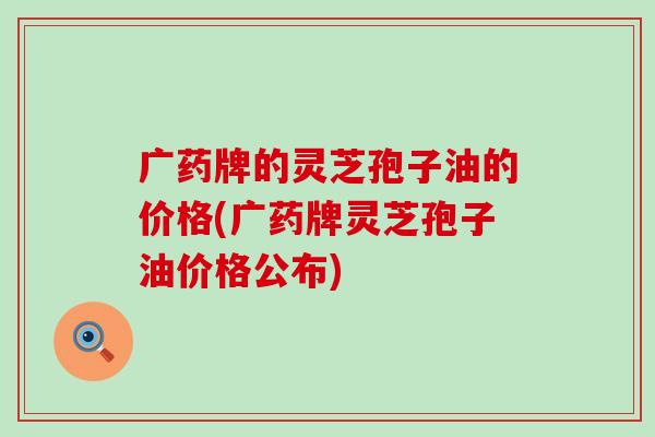 广药牌的灵芝孢子油的价格(广药牌灵芝孢子油价格公布)