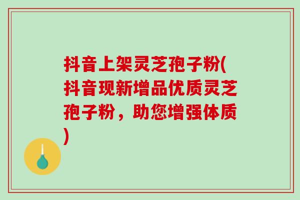 抖音上架灵芝孢子粉(抖音现新增品优质灵芝孢子粉，助您增强体质)