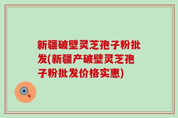 新疆破壁灵芝孢子粉批发(新疆产破壁灵芝孢子粉批发价格实惠)