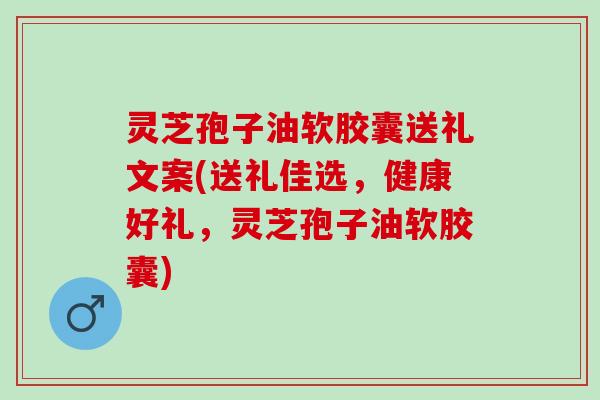 灵芝孢子油软胶囊送礼文案(送礼佳选，健康好礼，灵芝孢子油软胶囊)