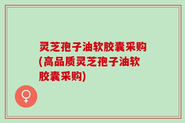 灵芝孢子油软胶囊采购(高品质灵芝孢子油软胶囊采购)