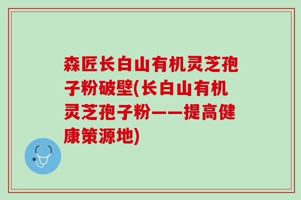森匠长白山有机灵芝孢子粉破壁(长白山有机灵芝孢子粉——提高健康策源地)