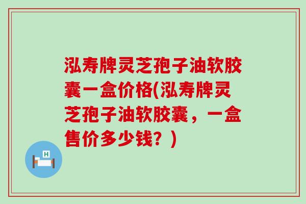泓寿牌灵芝孢子油软胶囊一盒价格(泓寿牌灵芝孢子油软胶囊，一盒售价多少钱？)