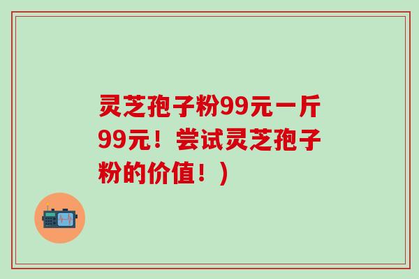 灵芝孢子粉99元一斤99元！尝试灵芝孢子粉的价值！)