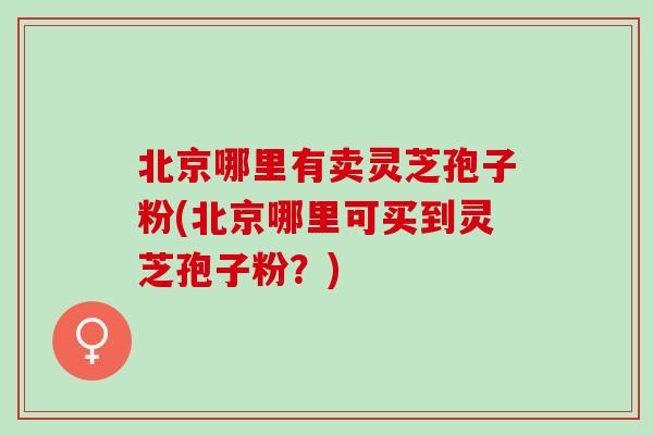 北京哪里有卖灵芝孢子粉(北京哪里可买到灵芝孢子粉？)