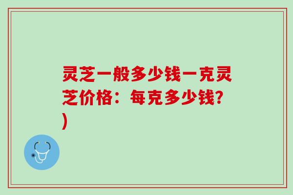 灵芝一般多少钱一克灵芝价格：每克多少钱？)