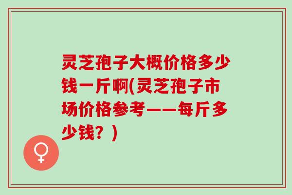 灵芝孢子大概价格多少钱一斤啊(灵芝孢子市场价格参考——每斤多少钱？)