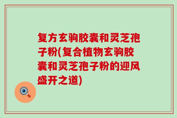 复方玄驹胶囊和灵芝孢子粉(复合植物玄驹胶囊和灵芝孢子粉的迎风盛开之道)