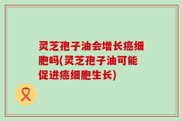 灵芝孢子油会增长癌细胞吗(灵芝孢子油可能促进癌细胞生长)