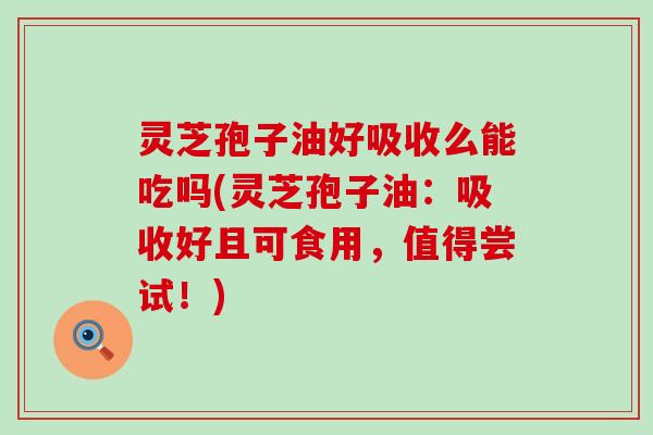 灵芝孢子油好吸收么能吃吗(灵芝孢子油：吸收好且可食用，值得尝试！)