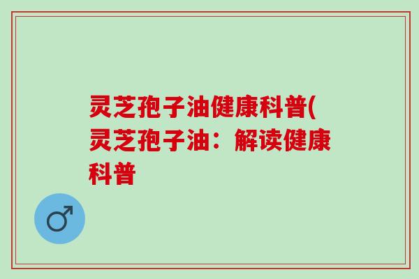 灵芝孢子油健康科普(灵芝孢子油：解读健康科普
