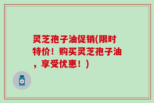 灵芝孢子油促销(限时特价！购买灵芝孢子油，享受优惠！)