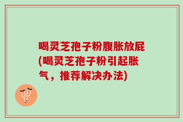 喝灵芝孢子粉腹胀放屁(喝灵芝孢子粉引起胀气，推荐解决办法)