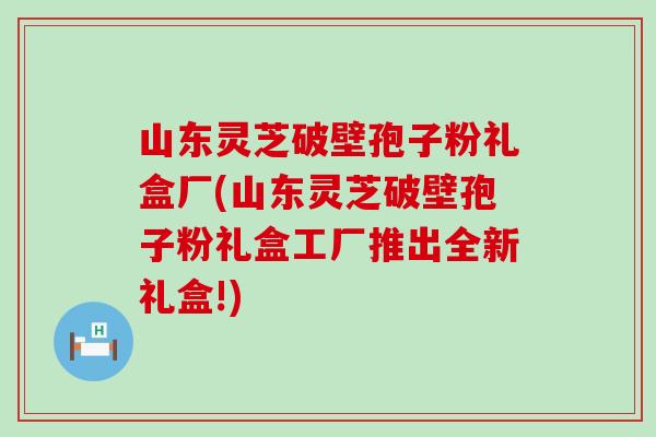 山东灵芝破壁孢子粉礼盒厂(山东灵芝破壁孢子粉礼盒工厂推出全新礼盒!)