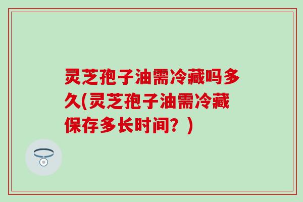 灵芝孢子油需冷藏吗多久(灵芝孢子油需冷藏保存多长时间？)