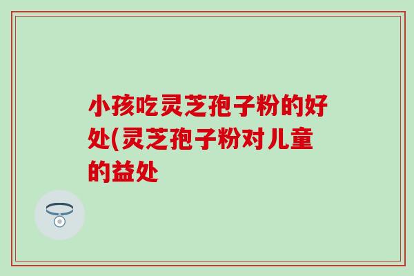 小孩吃灵芝孢子粉的好处(灵芝孢子粉对儿童的益处