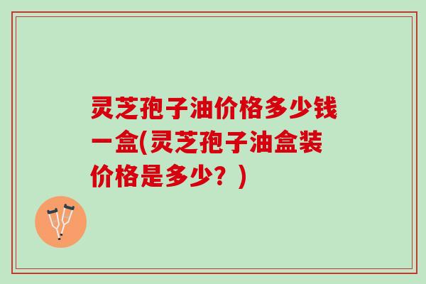 灵芝孢子油价格多少钱一盒(灵芝孢子油盒装价格是多少？)