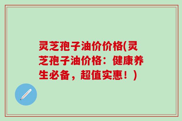 灵芝孢子油价价格(灵芝孢子油价格：健康养生必备，超值实惠！)