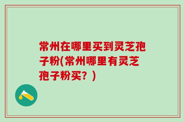 常州在哪里买到灵芝孢子粉(常州哪里有灵芝孢子粉买？)