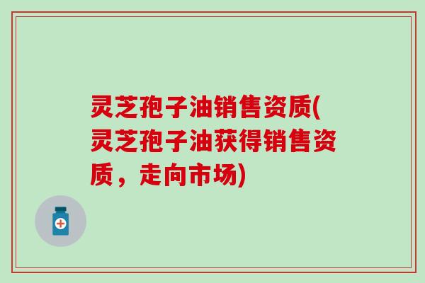 灵芝孢子油销售资质(灵芝孢子油获得销售资质，走向市场)
