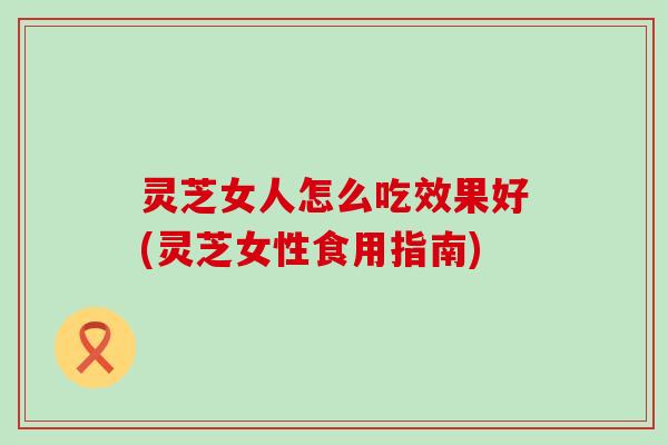 灵芝女人怎么吃效果好(灵芝女性食用指南)