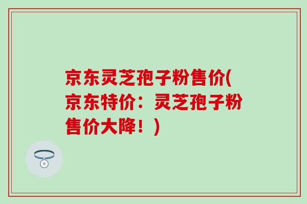 京东灵芝孢子粉售价(京东特价：灵芝孢子粉售价大降！)