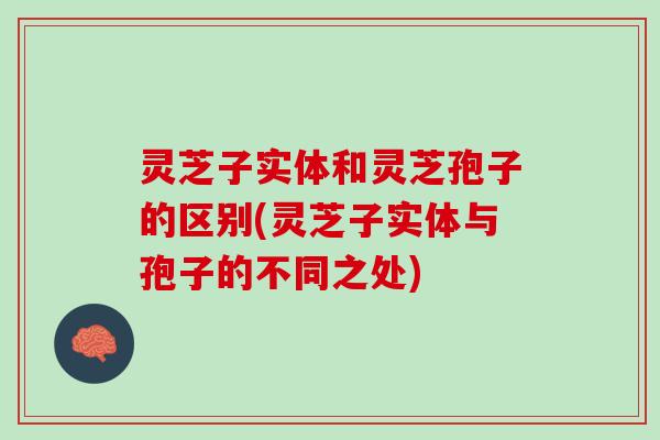 灵芝子实体和灵芝孢子的区别(灵芝子实体与孢子的不同之处)
