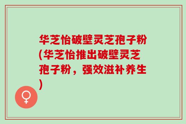 华芝怡破壁灵芝孢子粉(华芝怡推出破壁灵芝孢子粉，强效滋补养生)