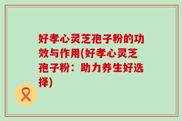 好孝心灵芝孢子粉的功效与作用(好孝心灵芝孢子粉：助力养生好选择)