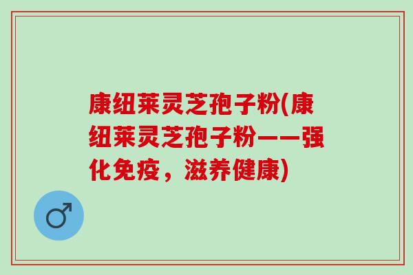 康纽莱灵芝孢子粉(康纽莱灵芝孢子粉——强化免疫，滋养健康)