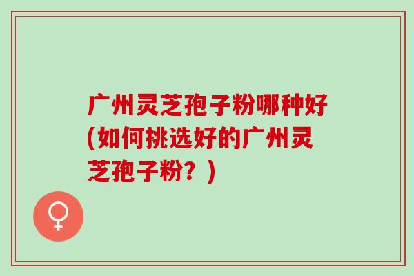 广州灵芝孢子粉哪种好(如何挑选好的广州灵芝孢子粉？)