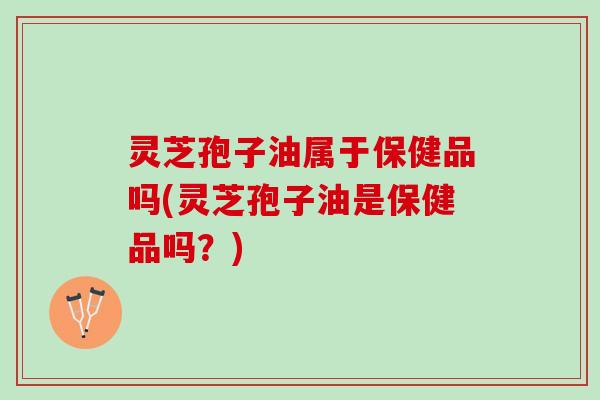 灵芝孢子油属于保健品吗(灵芝孢子油是保健品吗？)