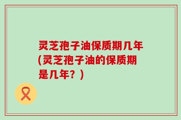 灵芝孢子油保质期几年(灵芝孢子油的保质期是几年？)