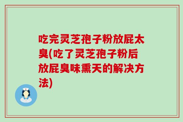 吃完灵芝孢子粉放屁太臭(吃了灵芝孢子粉后放屁臭味熏天的解决方法)