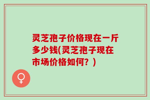 灵芝孢子价格现在一斤多少钱(灵芝孢子现在市场价格如何？)