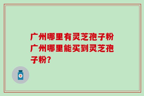 广州哪里有灵芝孢子粉广州哪里能买到灵芝孢子粉？