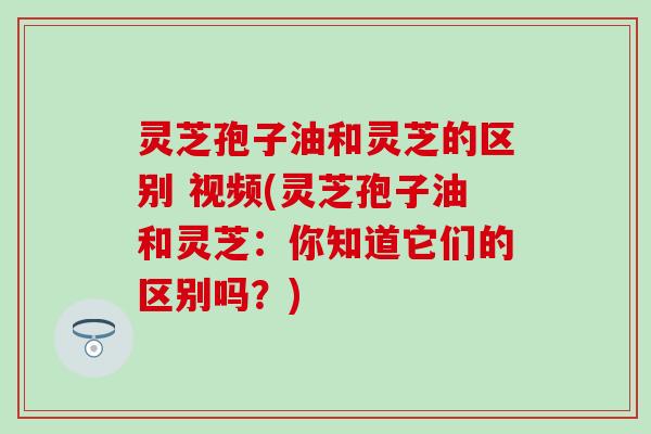 灵芝孢子油和灵芝的区别 视频(灵芝孢子油和灵芝：你知道它们的区别吗？)