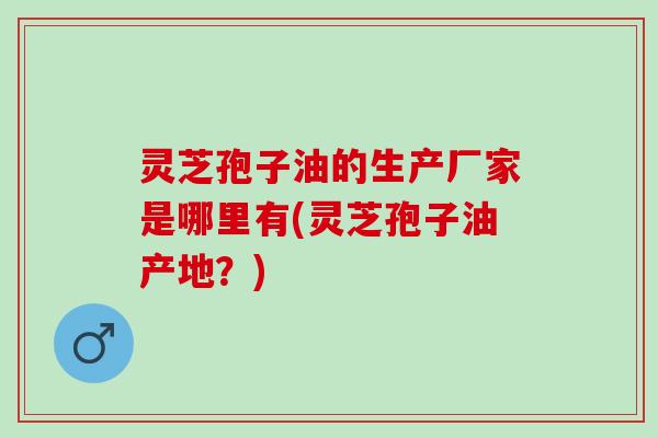 灵芝孢子油的生产厂家是哪里有(灵芝孢子油产地？)