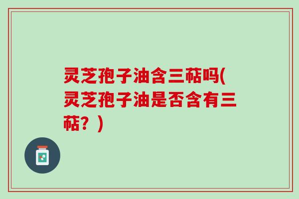 灵芝孢子油含三萜吗(灵芝孢子油是否含有三萜？)