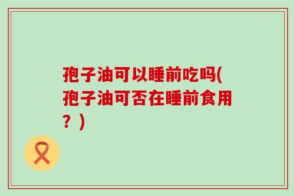 孢子油可以睡前吃吗(孢子油可否在睡前食用？)