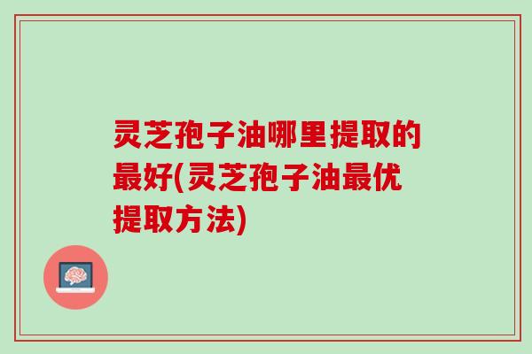 灵芝孢子油哪里提取的最好(灵芝孢子油最优提取方法)