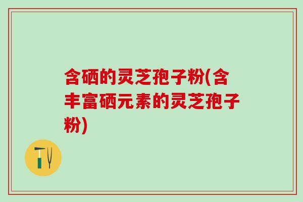 含硒的灵芝孢子粉(含丰富硒元素的灵芝孢子粉)
