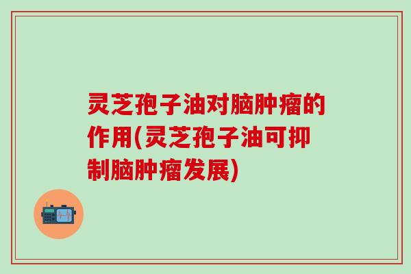 灵芝孢子油对脑肿瘤的作用(灵芝孢子油可抑制脑肿瘤发展)