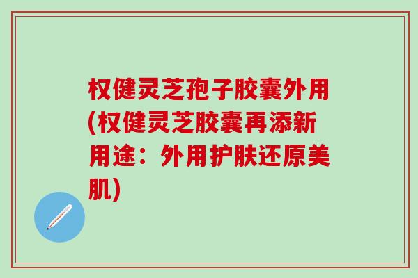 权健灵芝孢子胶囊外用(权健灵芝胶囊再添新用途：外用护肤还原美肌)