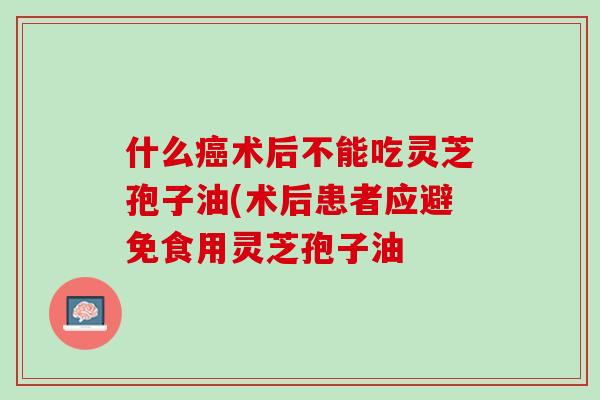 什么癌术后不能吃灵芝孢子油(术后患者应避免食用灵芝孢子油