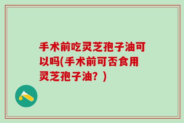 手术前吃灵芝孢子油可以吗(手术前可否食用灵芝孢子油？)
