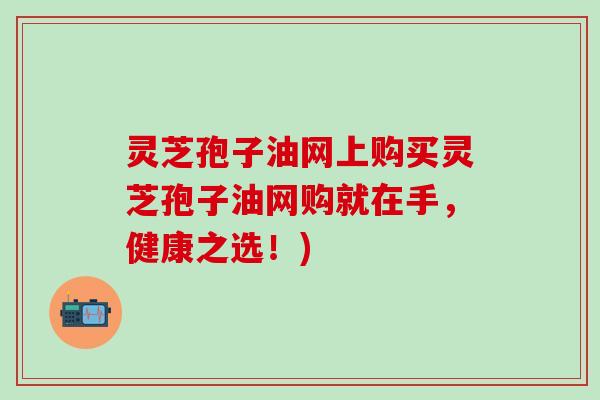 灵芝孢子油网上购买灵芝孢子油网购就在手，健康之选！)