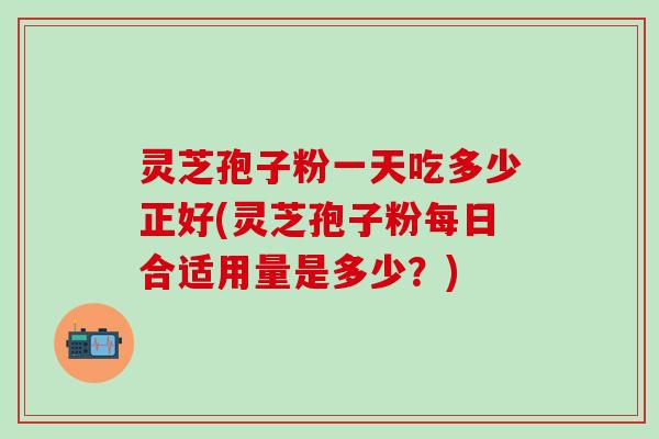 灵芝孢子粉一天吃多少正好(灵芝孢子粉每日合适用量是多少？)